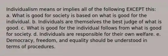 Individualism means or implies all of the following EXCEPT this: a. What is good for society is based on what is good for the individual. b. Individuals are themselves the best judge of what is good. c. What is good for the individual follows from what is good for society. d. Individuals are responsible for their own welfare. e. Democracy, freedom, and equality should be understood in terms of procedures.