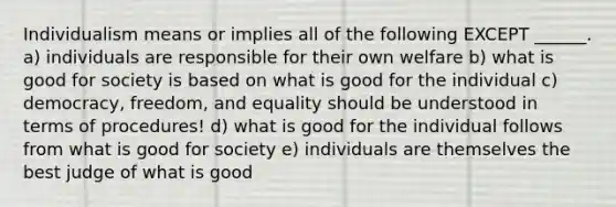 Individualism means or implies all of the following EXCEPT ______. a) individuals are responsible for their own welfare b) what is good for society is based on what is good for the individual c) democracy, freedom, and equality should be understood in terms of procedures! d) what is good for the individual follows from what is good for society e) individuals are themselves the best judge of what is good