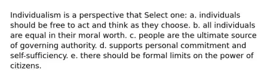 Individualism is a perspective that Select one: a. individuals should be free to act and think as they choose. b. all individuals are equal in their moral worth. c. people are the ultimate source of governing authority. d. supports personal commitment and self-sufficiency. e. there should be formal limits on the power of citizens.