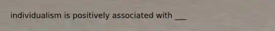 individualism is positively associated with ___