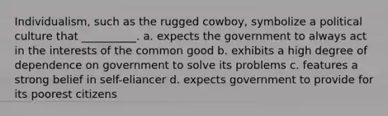 Individualism, such as the rugged cowboy, symbolize a political culture that __________. a. expects the government to always act in the interests of the common good b. exhibits a high degree of dependence on government to solve its problems c. features a strong belief in self-eliancer d. expects government to provide for its poorest citizens