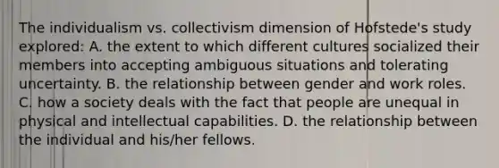 The individualism vs. collectivism dimension of Hofstede's study explored: A. the extent to which different cultures socialized their members into accepting ambiguous situations and tolerating uncertainty. B. the relationship between gender and work roles. C. how a society deals with the fact that people are unequal in physical and intellectual capabilities. D. the relationship between the individual and his/her fellows.