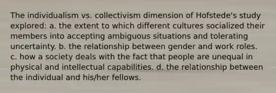 The individualism vs. collectivism dimension of Hofstede's study explored: a. the extent to which different cultures socialized their members into accepting ambiguous situations and tolerating uncertainty. b. the relationship between gender and work roles. c. how a society deals with the fact that people are unequal in physical and intellectual capabilities. d. the relationship between the individual and his/her fellows.