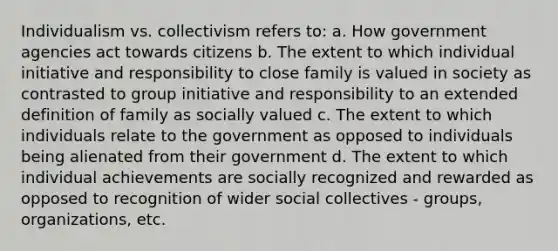 Individualism vs. collectivism refers to: a. How government agencies act towards citizens b. The extent to which individual initiative and responsibility to close family is valued in society as contrasted to group initiative and responsibility to an extended definition of family as socially valued c. The extent to which individuals relate to the government as opposed to individuals being alienated from their government d. The extent to which individual achievements are socially recognized and rewarded as opposed to recognition of wider social collectives - groups, organizations, etc.