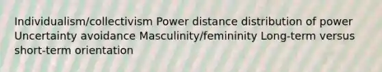 Individualism/collectivism Power distance distribution of power Uncertainty avoidance Masculinity/femininity Long-term versus short-term orientation