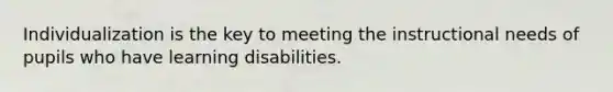 Individualization is the key to meeting the instructional needs of pupils who have learning disabilities.