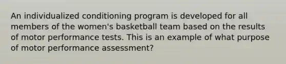 An individualized conditioning program is developed for all members of the women's basketball team based on the results of motor performance tests. This is an example of what purpose of motor performance assessment?