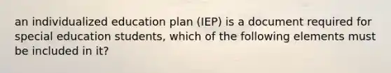 an individualized education plan (IEP) is a document required for special education students, which of the following elements must be included in it?