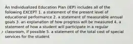 An Individualized Education Plan (IEP) includes all of the following EXCEPT 1. a statement of the present level of educational performance 2. a statement of measurable annual goals 3. an explanation of how progress will be measured 4. a statement of how a student will participate in a regular classroom, if possible 5. a statement of the total cost of special services for the student