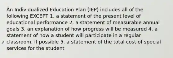 An Individualized Education Plan (IEP) includes all of the following EXCEPT 1. a statement of the present level of educational performance 2. a statement of measurable annual goals 3. an explanation of how progress will be measured 4. a statement of how a student will participate in a regular classroom, if possible 5. a statement of the total cost of special services for the student