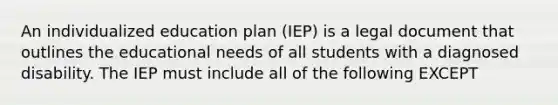 An individualized education plan (IEP) is a legal document that outlines the educational needs of all students with a diagnosed disability. The IEP must include all of the following EXCEPT