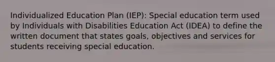 Individualized Education Plan (IEP): Special education term used by Individuals with Disabilities Education Act (IDEA) to define the written document that states goals, objectives and services for students receiving special education.