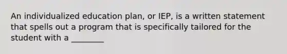 An individualized education plan, or IEP, is a written statement that spells out a program that is specifically tailored for the student with a ________