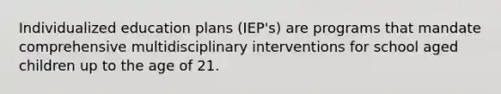 Individualized education plans (IEP's) are programs that mandate comprehensive multidisciplinary interventions for school aged children up to the age of 21.