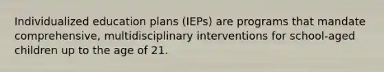 Individualized education plans (IEPs) are programs that mandate comprehensive, multidisciplinary interventions for school-aged children up to the age of 21.