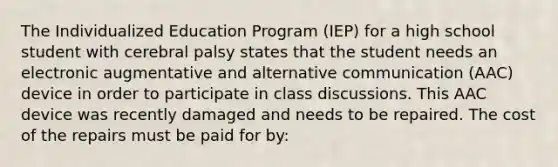 The Individualized Education Program (IEP) for a high school student with cerebral palsy states that the student needs an electronic augmentative and alternative communication (AAC) device in order to participate in class discussions. This AAC device was recently damaged and needs to be repaired. The cost of the repairs must be paid for by: