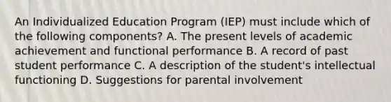 An Individualized Education Program (IEP) must include which of the following components? A. The present levels of academic achievement and functional performance B. A record of past student performance C. A description of the student's intellectual functioning D. Suggestions for parental involvement