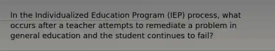 In the Individualized Education Program​ (IEP) process, what occurs after a teacher attempts to remediate a problem in general education and the student continues to​ fail?