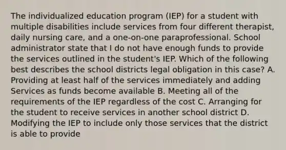 The individualized education program (IEP) for a student with multiple disabilities include services from four different therapist, daily nursing care, and a one-on-one paraprofessional. School administrator state that I do not have enough funds to provide the services outlined in the student's IEP. Which of the following best describes the school districts legal obligation in this case? A. Providing at least half of the services immediately and adding Services as funds become available B. Meeting all of the requirements of the IEP regardless of the cost C. Arranging for the student to receive services in another school district D. Modifying the IEP to include only those services that the district is able to provide