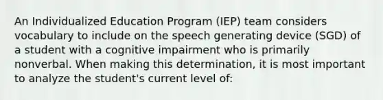 An Individualized Education Program (IEP) team considers vocabulary to include on the speech generating device (SGD) of a student with a cognitive impairment who is primarily nonverbal. When making this determination, it is most important to analyze the student's current level of: