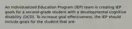 An Individualized Education Program (IEP) team is creating IEP goals for a second-grade student with a developmental cognitive disability (DCD). To increase goal effectiveness, the IEP should include goals for the student that are: