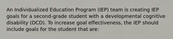 An Individualized Education Program (IEP) team is creating IEP goals for a second-grade student with a developmental cognitive disability (DCD). To increase goal effectiveness, the IEP should include goals for the student that are: