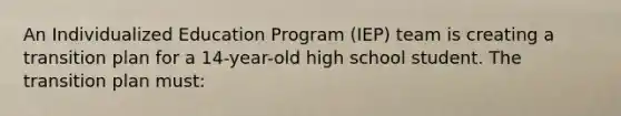 An Individualized Education Program (IEP) team is creating a transition plan for a 14-year-old high school student. The transition plan must: