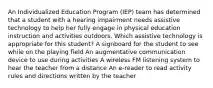 An Individualized Education Program (IEP) team has determined that a student with a hearing impairment needs assistive technology to help her fully engage in physical education instruction and activities outdoors. Which assistive technology is appropriate for this student? A signboard for the student to see while on the playing field An augmentative communication device to use during activities A wireless FM listening system to hear the teacher from a distance An e-reader to read activity rules and directions written by the teacher