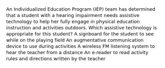 An Individualized Education Program (IEP) team has determined that a student with a hearing impairment needs assistive technology to help her fully engage in physical education instruction and activities outdoors. Which assistive technology is appropriate for this student? A signboard for the student to see while on the playing field An augmentative communication device to use during activities A wireless FM listening system to hear the teacher from a distance An e-reader to read activity rules and directions written by the teacher