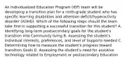 An Individualized Education Program (IEP) team will be developing a transition plan for a ninth-grade student who has specific learning disabilities and attention deficit/hyperactivity disorder (ADHD). Which of the following steps should the team take first in supporting a successful transition for this student? A. Identifying long-term postsecondary goals for the student's transition into Community living B. Assessing the student's individual interests, preferences, and level of Supports needed C. Determining how to measure the student's progress toward transition Goals D. Assessing the student's need for assistive technology related to Employment or postsecondary Education