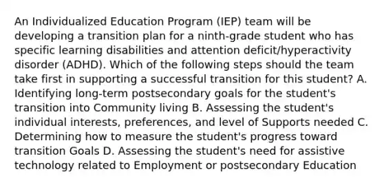 An Individualized Education Program (IEP) team will be developing a transition plan for a ninth-grade student who has specific learning disabilities and attention deficit/hyperactivity disorder (ADHD). Which of the following steps should the team take first in supporting a successful transition for this student? A. Identifying long-term postsecondary goals for the student's transition into Community living B. Assessing the student's individual interests, preferences, and level of Supports needed C. Determining how to measure the student's progress toward transition Goals D. Assessing the student's need for assistive technology related to Employment or postsecondary Education