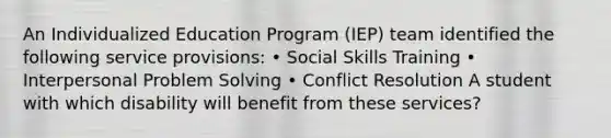 An Individualized Education Program (IEP) team identified the following service provisions: • Social Skills Training • Interpersonal Problem Solving • Conflict Resolution A student with which disability will benefit from these services?