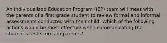 An Individualized Education Program (IEP) team will meet with the parents of a first-grade student to review formal and informal assessments conducted with their child. Which of the following actions would be most effective when communicating the student's test scores to parents?