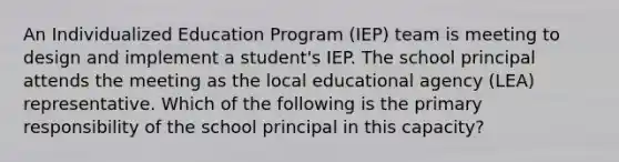 An Individualized Education Program (IEP) team is meeting to design and implement a student's IEP. The school principal attends the meeting as the local educational agency (LEA) representative. Which of the following is the primary responsibility of the school principal in this capacity?