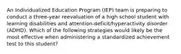 An Individualized Education Program (IEP) team is preparing to conduct a three-year reevaluation of a high school student with learning disabilities and attention-deficit/hyperactivity disorder (ADHD). Which of the following strategies would likely be the most effective when administering a standardized achievement test to this student?