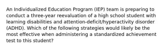 An Individualized Education Program (IEP) team is preparing to conduct a three-year reevaluation of a high school student with learning disabilities and attention-deficit/hyperactivity disorder (ADHD). Which of the following strategies would likely be the most effective when administering a standardized achievement test to this student?