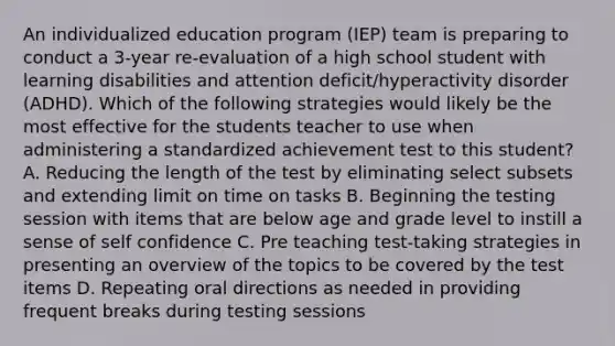 An individualized education program (IEP) team is preparing to conduct a 3-year re-evaluation of a high school student with learning disabilities and attention deficit/hyperactivity disorder (ADHD). Which of the following strategies would likely be the most effective for the students teacher to use when administering a standardized achievement test to this student? A. Reducing the length of the test by eliminating select subsets and extending limit on time on tasks B. Beginning the testing session with items that are below age and grade level to instill a sense of self confidence C. Pre teaching test-taking strategies in presenting an overview of the topics to be covered by the test items D. Repeating oral directions as needed in providing frequent breaks during testing sessions