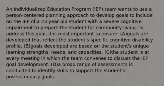 An Individualized Education Program (IEP) team wants to use a person-centered planning approach to develop goals to include on the IEP of a 23-year-old student with a severe cognitive impairment to prepare the student for community living. To address this goal, it is most important to ensure: (A)goals are developed that reflect the student's specific cognitive disability profile. (B)goals developed are based on the student's unique learning strengths, needs, and capacities. (C)the student is at every meeting in which the team convenes to discuss the IEP goal development. (D)a broad range of assessments is conducted to identify skills to support the student's postsecondary goals.