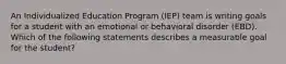 An Individualized Education Program (IEP) team is writing goals for a student with an emotional or behavioral disorder (EBD). Which of the following statements describes a measurable goal for the student?