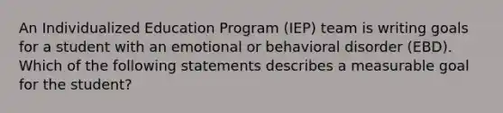 An Individualized Education Program (IEP) team is writing goals for a student with an emotional or behavioral disorder (EBD). Which of the following statements describes a measurable goal for the student?