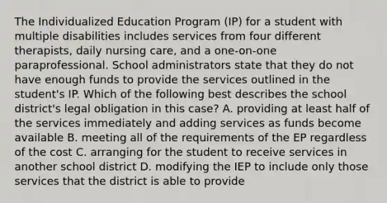 The Individualized Education Program (IP) for a student with multiple disabilities includes services from four different therapists, daily nursing care, and a one-on-one paraprofessional. School administrators state that they do not have enough funds to provide the services outlined in the student's IP. Which of the following best describes the school district's legal obligation in this case? A. providing at least half of the services immediately and adding services as funds become available B. meeting all of the requirements of the EP regardless of the cost C. arranging for the student to receive services in another school district D. modifying the IEP to include only those services that the district is able to provide