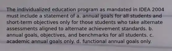 The individualized education program as mandated in IDEA 2004 must include a statement of a. annual goals for all students and short-term objectives only for those students who take alternate assessments aligned to alternate achievement standards. b. annual goals, objectives, and benchmarks for all students. c. academic annual goals only. d. functional annual goals only.