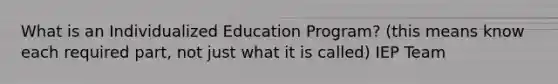 What is an Individualized Education Program? (this means know each required part, not just what it is called) IEP Team