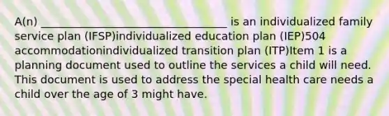 A(n) __________________________________ is an individualized family service plan (IFSP)individualized education plan (IEP)504 accommodationindividualized transition plan (ITP)Item 1 is a planning document used to outline the services a child will need. This document is used to address the special health care needs a child over the age of 3 might have.