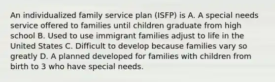 An individualized family service plan (ISFP) is A. A special needs service offered to families until children graduate from high school B. Used to use immigrant families adjust to life in the United States C. Difficult to develop because families vary so greatly D. A planned developed for families with children from birth to 3 who have special needs.