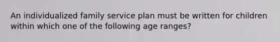 An individualized family service plan must be written for children within which one of the following age ranges?