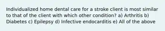 Individualized home dental care for a stroke client is most similar to that of the client with which other condition? a) Arthritis b) Diabetes c) Epilepsy d) Infective endocarditis e) All of the above