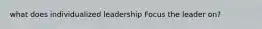 what does individualized leadership Focus the leader on?