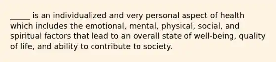 _____ is an individualized and very personal aspect of health which includes the emotional, mental, physical, social, and spiritual factors that lead to an overall state of well-being, quality of life, and ability to contribute to society.