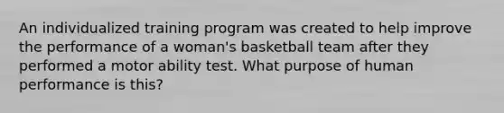 An individualized training program was created to help improve the performance of a woman's basketball team after they performed a motor ability test. What purpose of human performance is this?